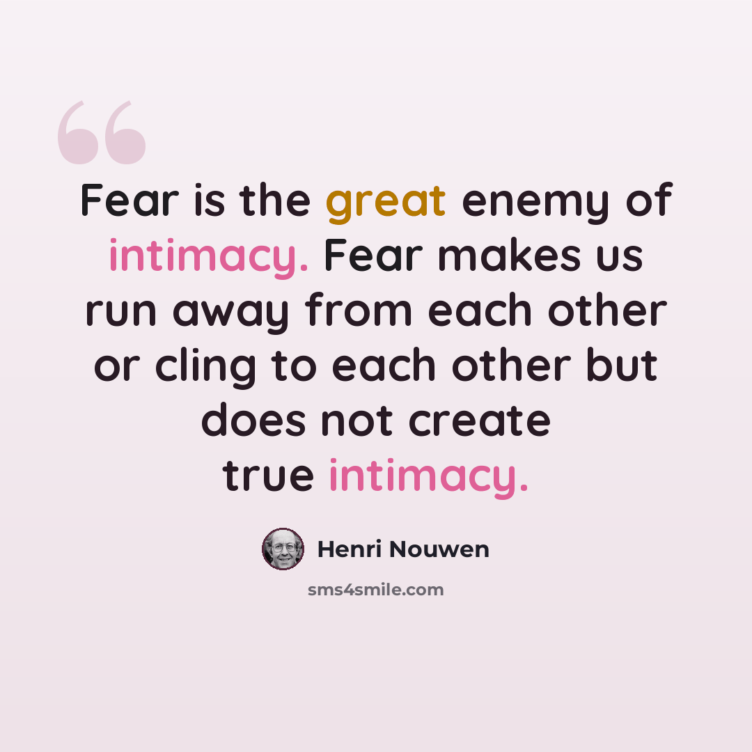 “Fear is the great enemy of intimacy. Fear makes us run away from each other or cling to each other but does not create true intimacy.” quote by Henri Nouwen