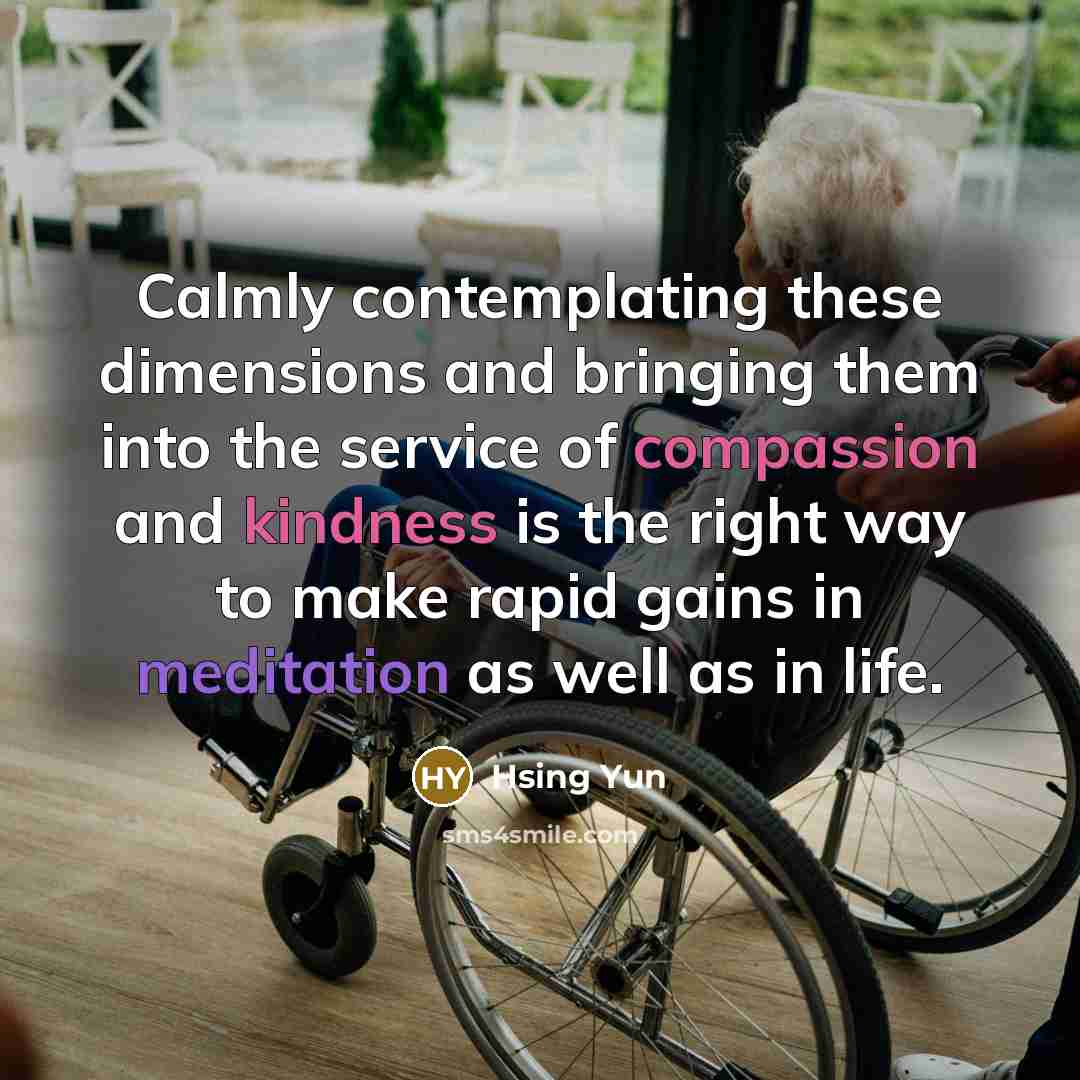 “Calmly contemplating these dimensions and bringing them into the service of compassion and kindness is the right way to make rapid gains in meditation as well as in life.” quote by Hsing Yun