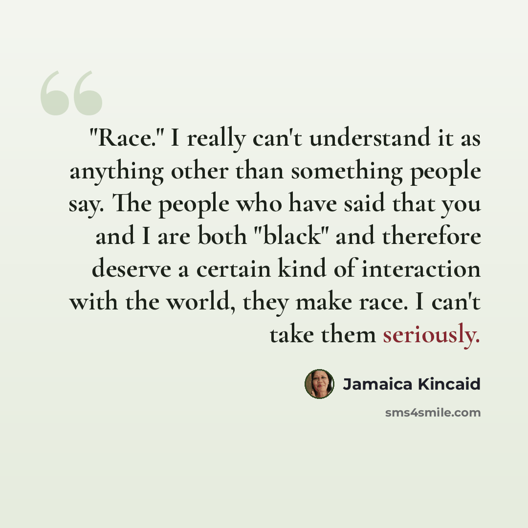 “"Race." I really can't understand it as anything other than something people say. The people who have said that you and I are both "black" and therefore deserve a certain kind of interaction with the world, they make race. I can't take them seriously.” quote by Jamaica Kincaid