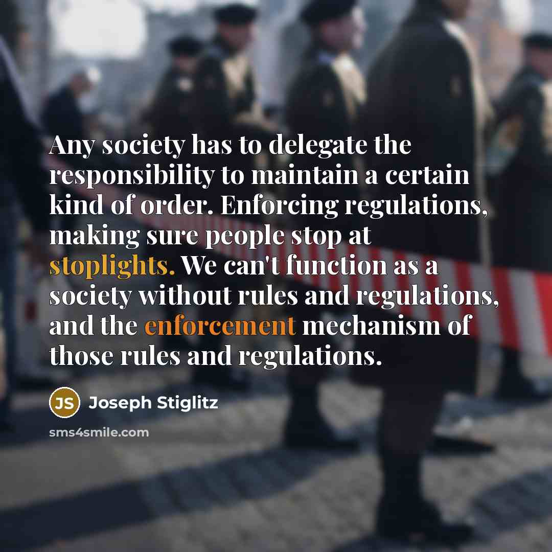“Any society has to delegate the responsibility to maintain a certain kind of order. Enforcing regulations, making sure people stop at stoplights. We can't function as a society without rules and regulations, and the enforcement mechanism of those rules and regulations.” quote by Joseph Stiglitz