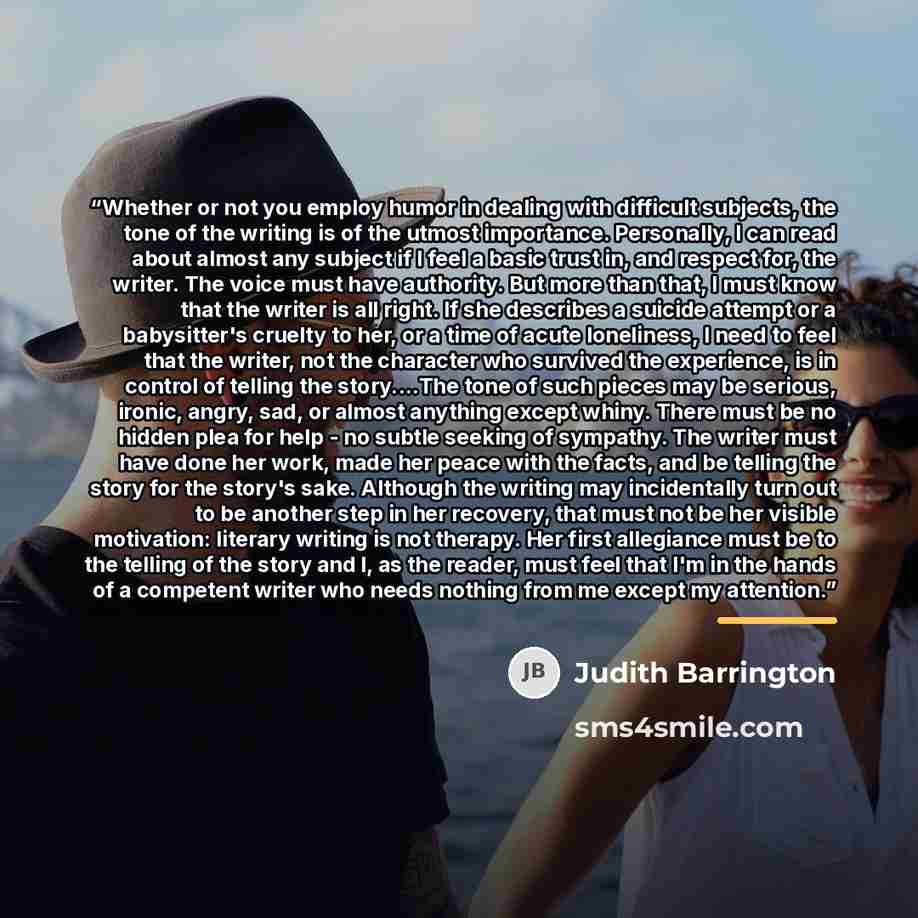 “Whether or not you employ humor in dealing with difficult subjects, the tone of the writing is of the utmost importance. Personally, I can read about almost any subject if I feel a basic trust in, and respect for, the writer. The voice must have authority. But more than that, I must know that the…” quote by Judith Barrington