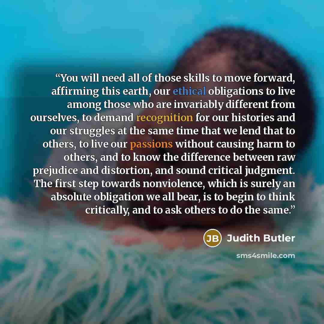 “You will need all of those skills to move forward, affirming this earth, our ethical obligations to live among those who are invariably different from ourselves, to demand recognition for our histories and our struggles at the same time that we lend that to others, to live our passions without…” quote by Judith Butler