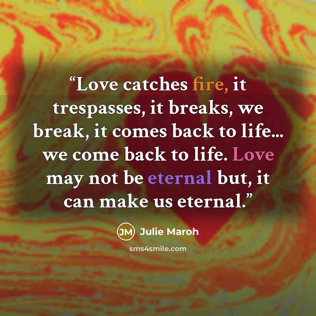 “Love catches fire, it trespasses, it breaks, we break, it comes back to life... we come back to life. Love may not be eternal but, it can make us eternal.” quote by Julie Maroh