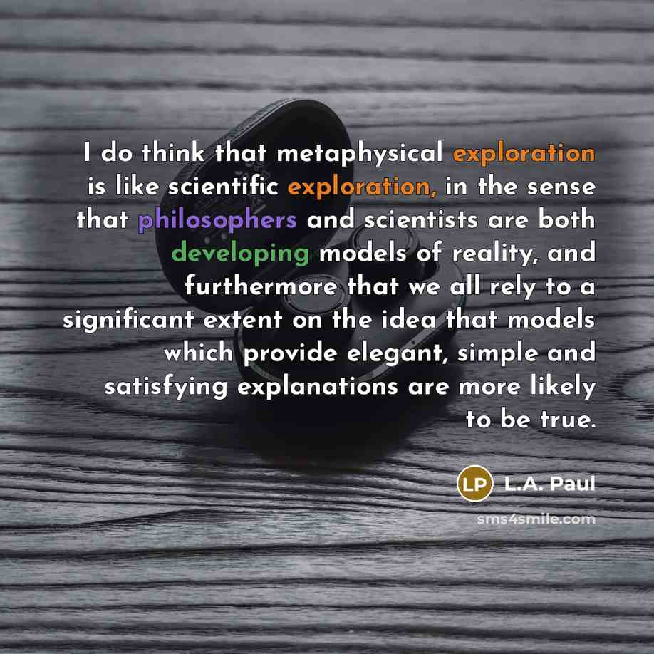 “I do think that metaphysical exploration is like scientific exploration, in the sense that philosophers and scientists are both developing models of reality, and furthermore that we all rely to a significant extent on the idea that models which provide elegant, simple and satisfying explanations…” quote by L.A. Paul