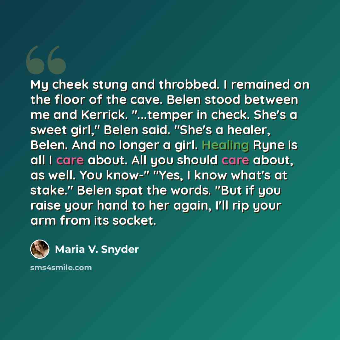 “My cheek stung and throbbed. I remained on the floor of the cave. Belen stood between me and Kerrick. "...temper in check. She's a sweet girl," Belen said. "She's a healer, Belen. And no longer a girl. Healing Ryne is all I care about. All you should care about, as well. You know-" "Yes, I know…” quote by Maria V. Snyder