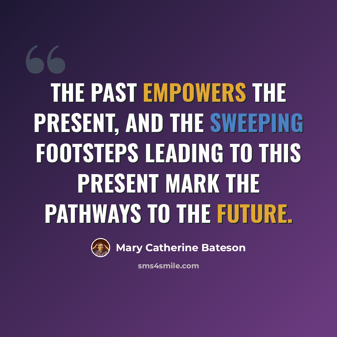 “The past empowers the present, and the sweeping footsteps leading to this present mark the pathways to the future.” quote by Mary Catherine Bateson