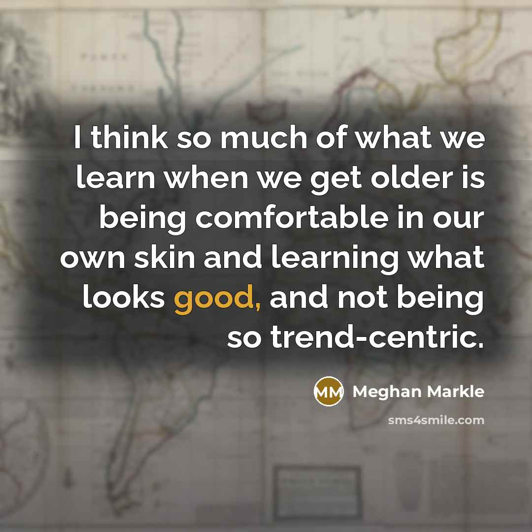 “I think so much of what we learn when we get older is being comfortable in our own skin and learning what looks good, and not being so trend-centric.” quote by Meghan Markle