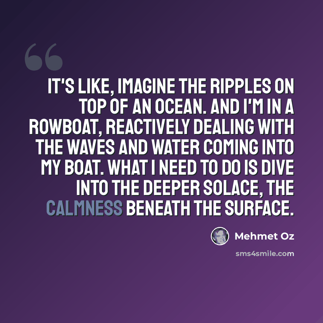 “It's like, imagine the ripples on top of an ocean. And I'm in a rowboat, reactively dealing with the waves and water coming into my boat. What I need to do is dive into the deeper solace, the calmness beneath the surface.” quote by Mehmet Oz
