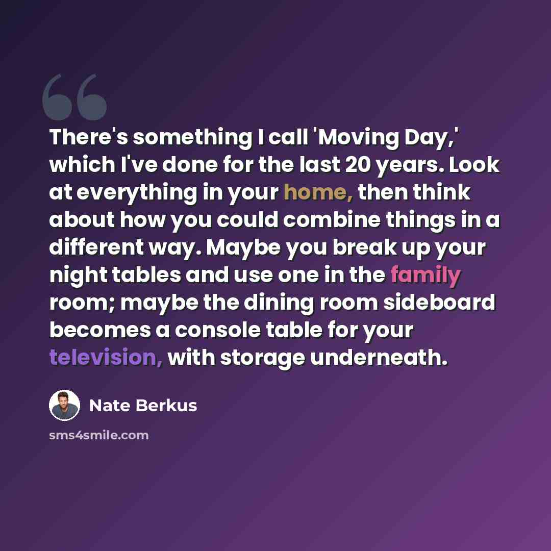 “There's something I call 'Moving Day,' which I've done for the last 20 years. Look at everything in your home, then think about how you could combine things in a different way. Maybe you break up your night tables and use one in the family room; maybe the dining room sideboard becomes a console…” quote by Nate Berkus