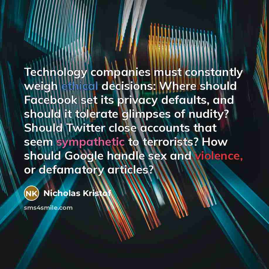 “Technology companies must constantly weigh ethical decisions: Where should Facebook set its privacy defaults, and should it tolerate glimpses of nudity? Should Twitter close accounts that seem sympathetic to terrorists? How should Google handle sex and violence, or defamatory articles?” quote by Nicholas Kristof