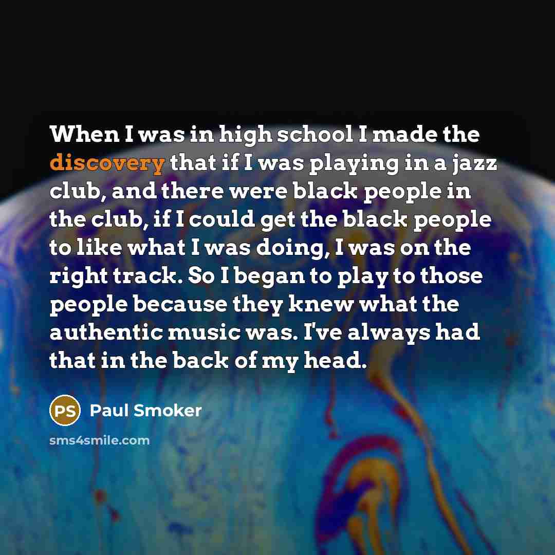 “When I was in high school I made the discovery that if I was playing in a jazz club, and there were black people in the club, if I could get the black people to like what I was doing, I was on the right track. So I began to play to those people because they knew what the authentic music was. I've…” quote by Paul Smoker