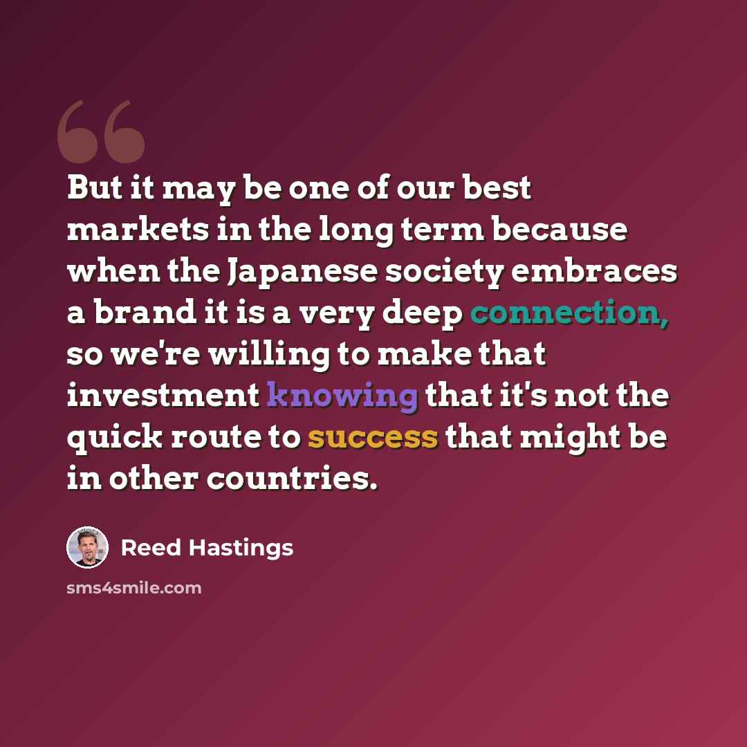 “But it may be one of our best markets in the long term because when the Japanese society embraces a brand it is a very deep connection, so we're willing to make that investment knowing that it's not the quick route to success that might be in other countries.” quote by Reed Hastings