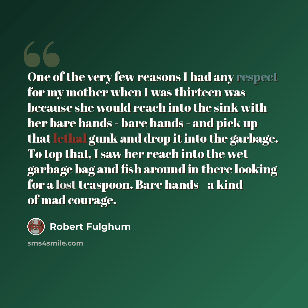 “One of the very few reasons I had any respect for my mother when I was thirteen was because she would reach into the sink with her bare hands - bare hands - and pick up that lethal gunk and drop it into the garbage. To top that, I saw her reach into the wet garbage bag and fish around in there…” quote by Robert Fulghum