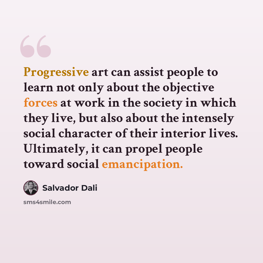 “Progressive art can assist people to learn not only about the objective forces at work in the society in which they live, but also about the intensely social character of their interior lives. Ultimately, it can propel people toward social emancipation.” quote by Salvador Dali