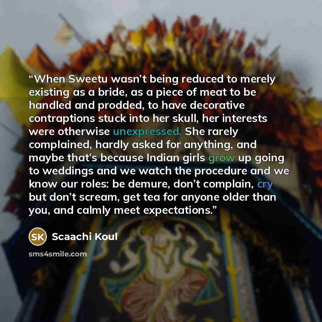 “When Sweetu wasn’t being reduced to merely existing as a bride, as a piece of meat to be handled and prodded, to have decorative contraptions stuck into her skull, her interests were otherwise unexpressed. She rarely complained, hardly asked for anything, and maybe that’s because Indian girls grow…” quote by Scaachi Koul
