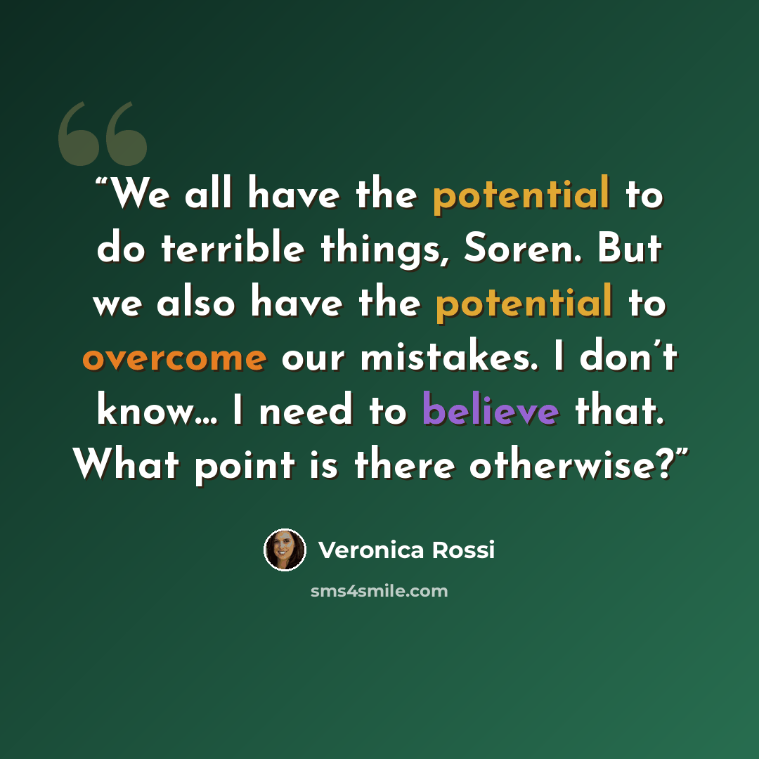 “We all have the potential to do terrible things, Soren. But we also have the potential to overcome our mistakes. I don’t know… I need to believe that. What point is there otherwise?” quote by Veronica Rossi