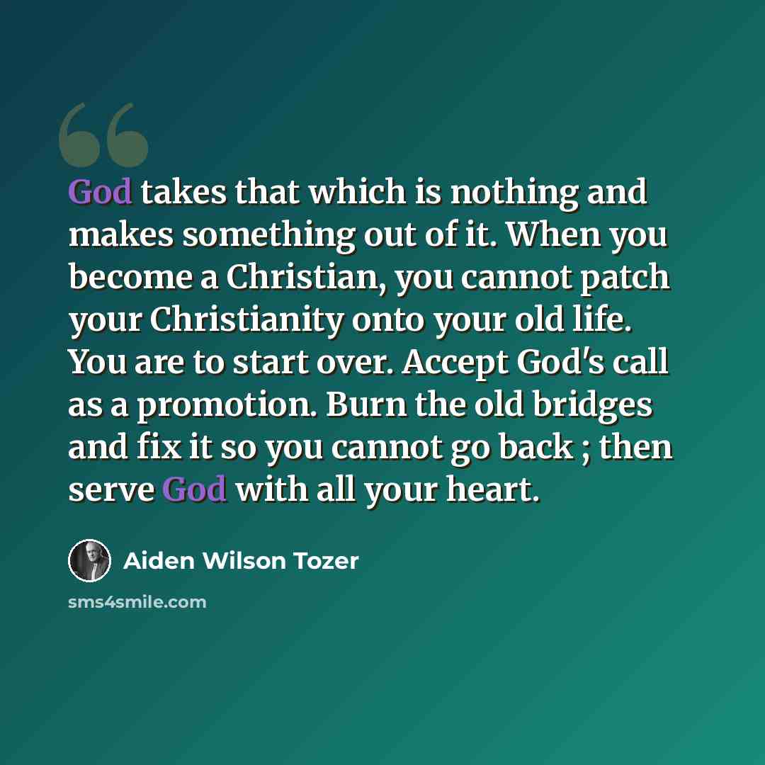 “God takes that which is nothing and makes something out of it. When you become a Christian, you cannot patch your Christianity onto your old life. You are to start over. Accept God's call as a promotion. Burn the old bridges and fix it so you cannot go back ; then serve God with all your heart.” quote by Aiden Wilson Tozer
