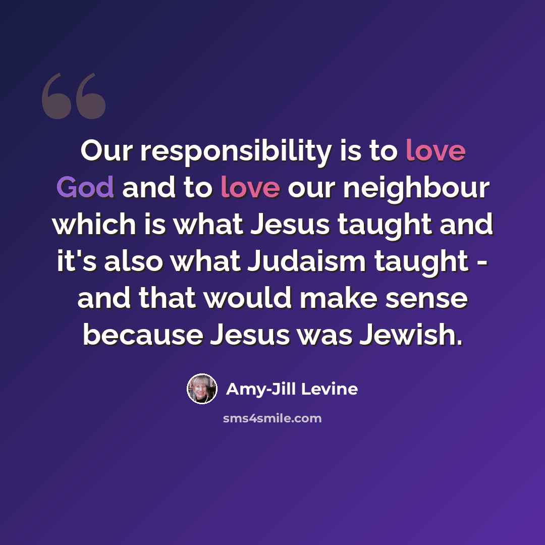 “Our responsibility is to love God and to love our neighbour which is what Jesus taught and it's also what Judaism taught - and that would make sense because Jesus was Jewish.” quote by Amy-Jill Levine