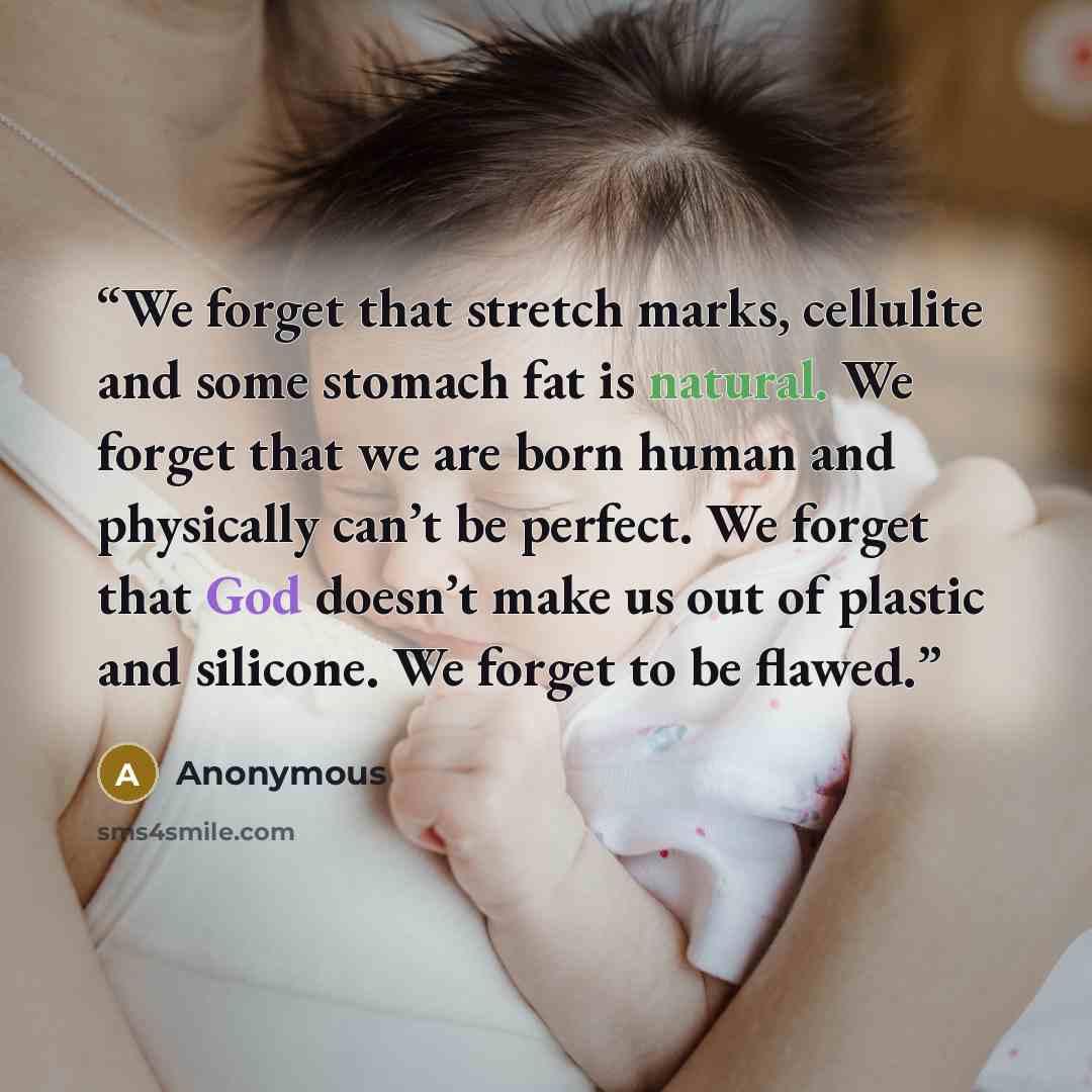 “We forget that stretch marks, cellulite and some stomach fat is natural. We forget that we are born human and physically can’t be perfect. We forget that God doesn’t make us out of plastic and silicone. We forget to be flawed.” quote by Anonymous