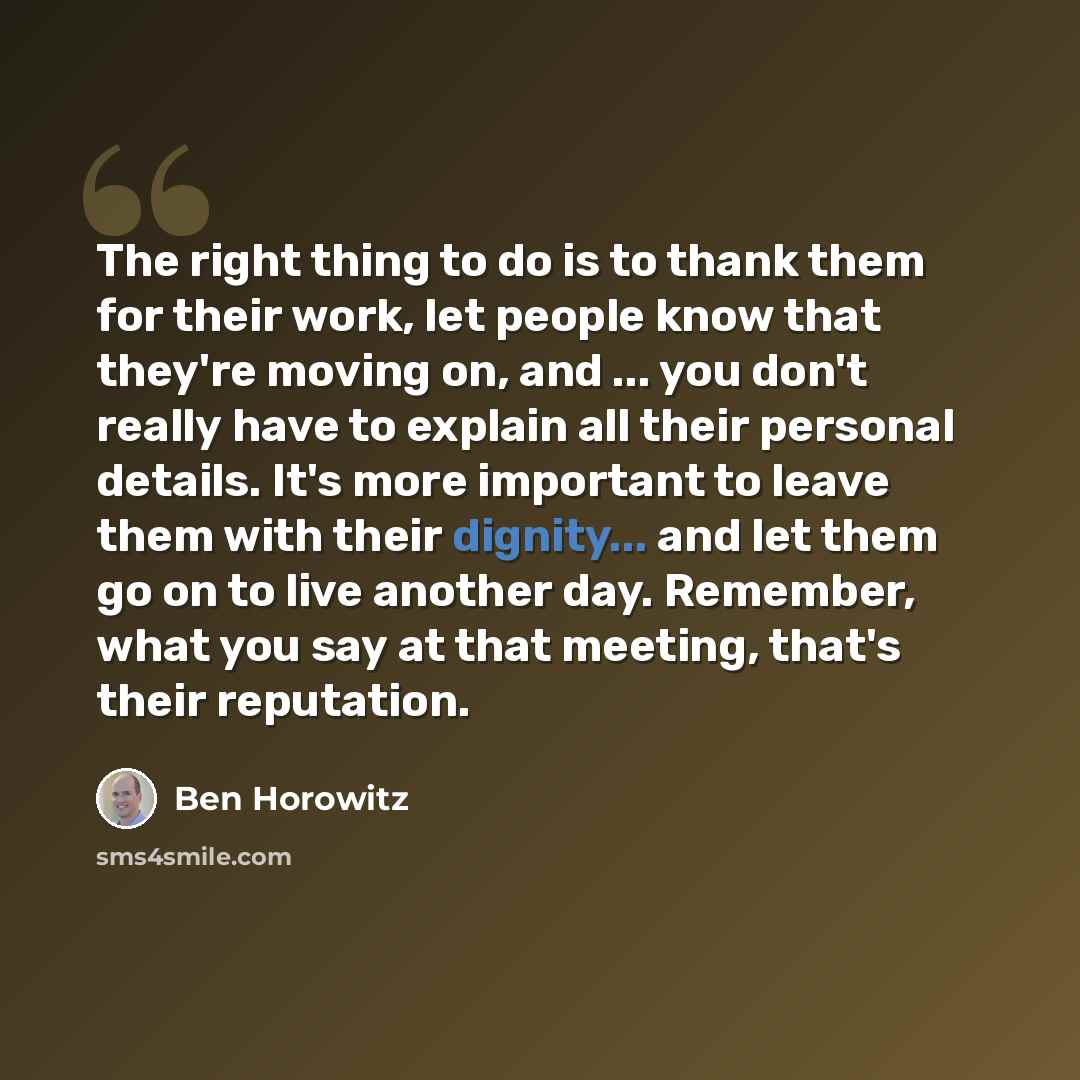 “The right thing to do is to thank them for their work, let people know that they're moving on, and ... you don't really have to explain all their personal details. It's more important to leave them with their dignity... and let them go on to live another day. Remember, what you say at that…” quote by Ben Horowitz