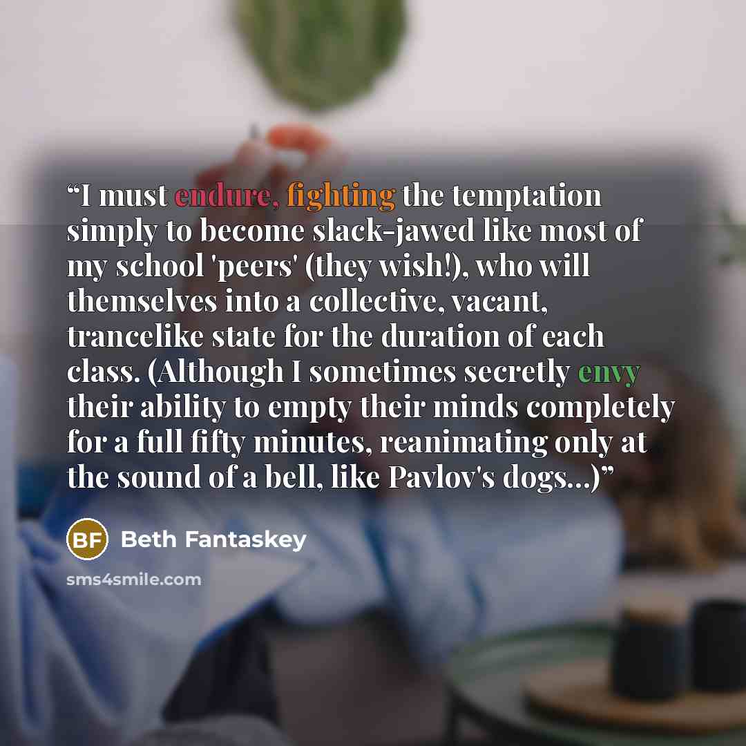 “I must endure, fighting the temptation simply to become slack-jawed like most of my school 'peers' (they wish!), who will themselves into a collective, vacant, trancelike state for the duration of each class. (Although I sometimes secretly envy their ability to empty their minds completely for a…” quote by Beth Fantaskey
