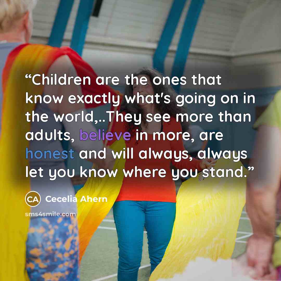 “Children are the ones that know exactly what's going on in the world,..They see more than adults, believe in more, are honest and will always, always let you know where you stand.” quote by Cecelia Ahern