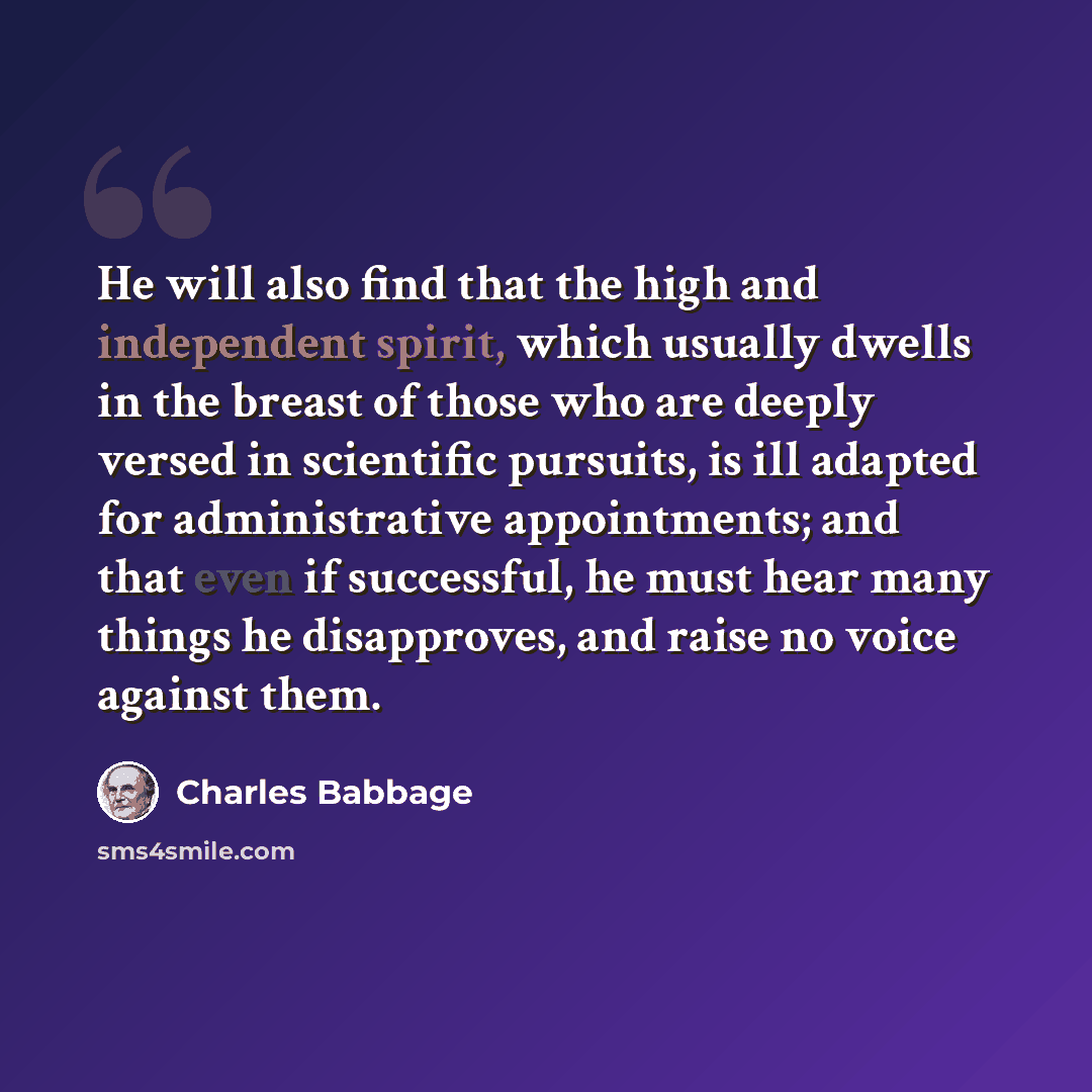 “He will also find that the high and independent spirit, which usually dwells in the breast of those who are deeply versed in scientific pursuits, is ill adapted for administrative appointments; and that even if successful, he must hear many things he disapproves, and raise no voice against them.” quote by Charles Babbage