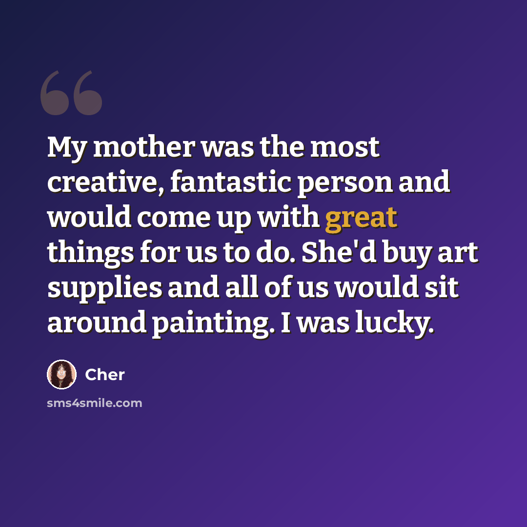 “My mother was the most creative, fantastic person and would come up with great things for us to do. She'd buy art supplies and all of us would sit around painting. I was lucky.” quote by Cher