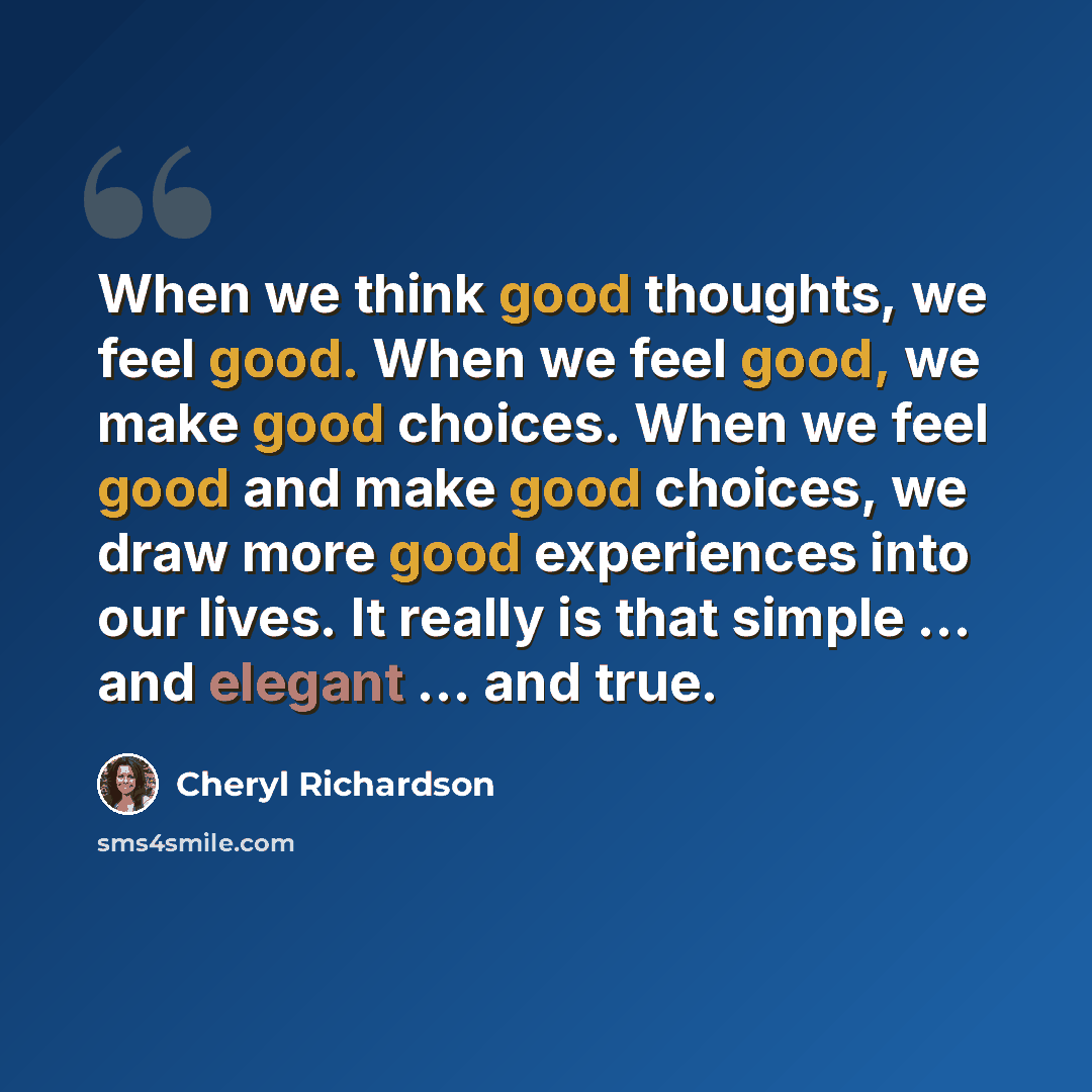 “When we think good thoughts, we feel good. When we feel good, we make good choices. When we feel good and make good choices, we draw more good experiences into our lives. It really is that simple … and elegant … and true.” quote by Cheryl Richardson