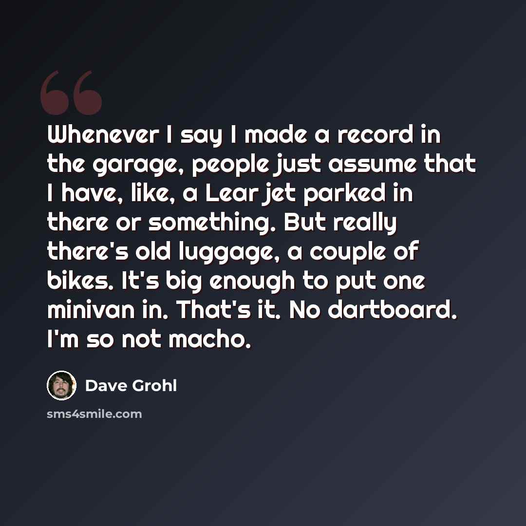 “Whenever I say I made a record in the garage, people just assume that I have, like, a Lear jet parked in there or something. But really there's old luggage, a couple of bikes. It's big enough to put one minivan in. That's it. No dartboard. I'm so not macho.” quote by Dave Grohl