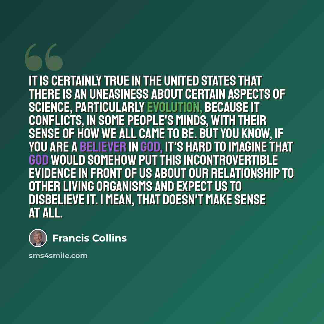 “It is certainly true in the United States that there is an uneasiness about certain aspects of science, particularly evolution, because it conflicts, in some people's minds, with their sense of how we all came to be. But you know, if you are a believer in God, it's hard to imagine that God would…” quote by Francis Collins