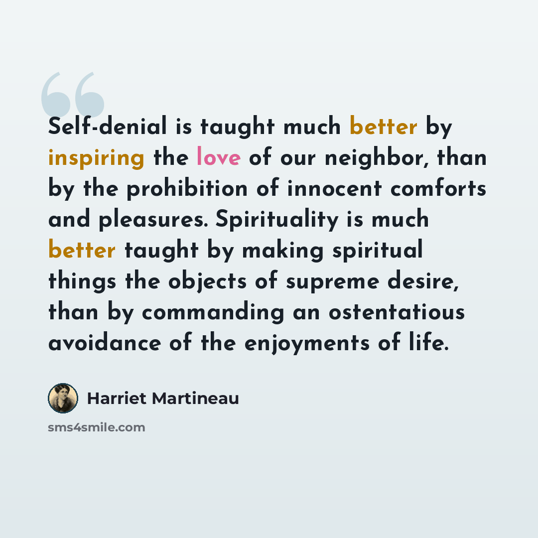“Self-denial is taught much better by inspiring the love of our neighbor, than by the prohibition of innocent comforts and pleasures. Spirituality is much better taught by making spiritual things the objects of supreme desire, than by commanding an ostentatious avoidance of the enjoyments of life.” quote by Harriet Martineau
