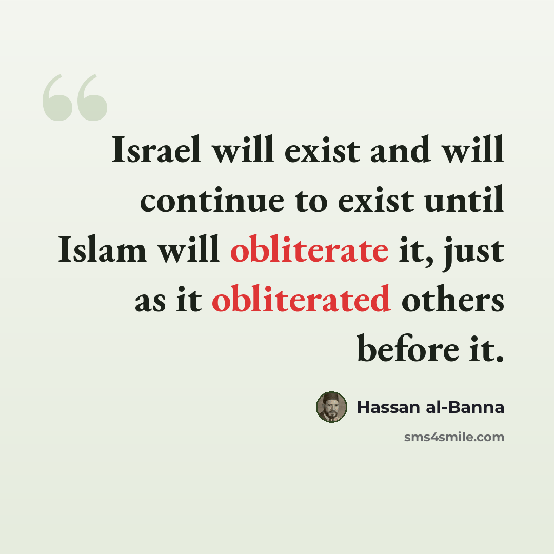 “Israel will exist and will continue to exist until Islam will obliterate it, just as it obliterated others before it.” quote by Hassan al-Banna