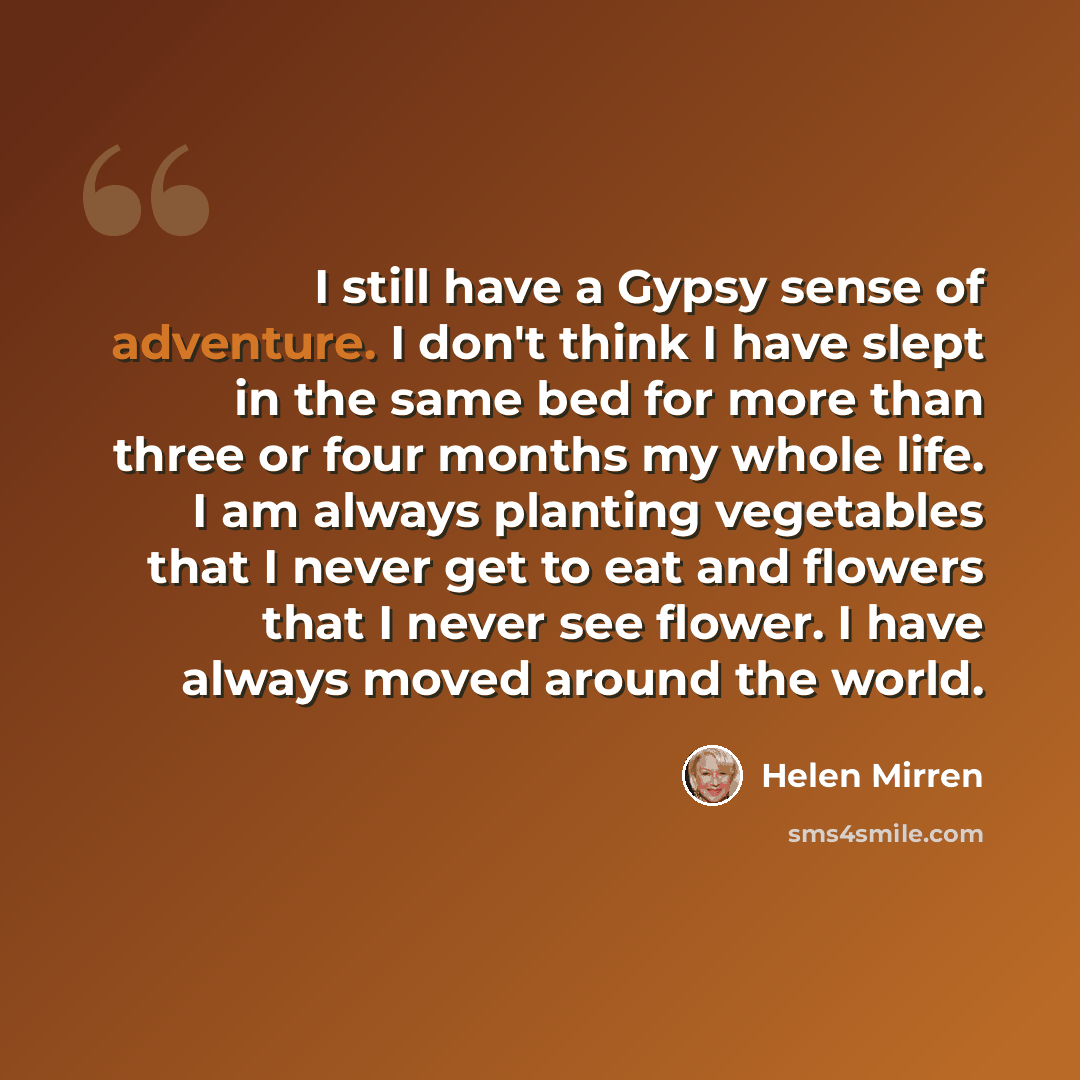 “I still have a Gypsy sense of adventure. I don't think I have slept in the same bed for more than three or four months my whole life. I am always planting vegetables that I never get to eat and flowers that I never see flower. I have always moved around the world.” quote by Helen Mirren