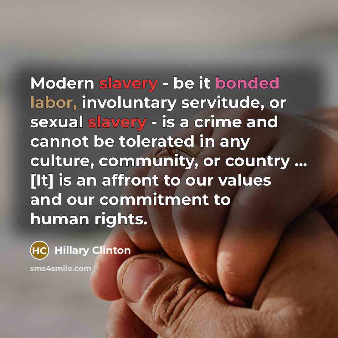 “Modern slavery - be it bonded labor, involuntary servitude, or sexual slavery - is a crime and cannot be tolerated in any culture, community, or country ... [It] is an affront to our values and our commitment to human rights.” quote by Hillary Clinton