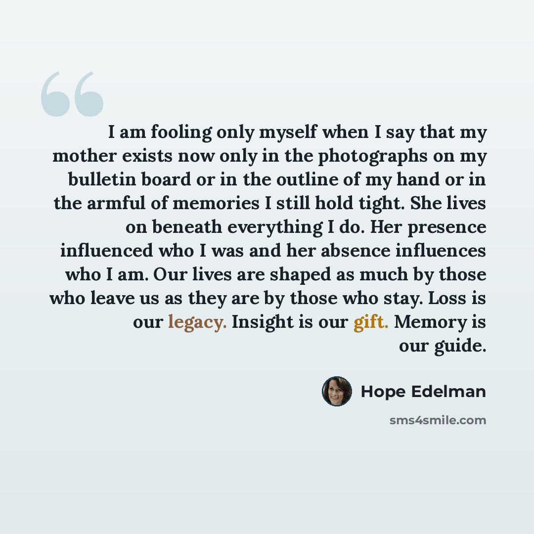 “I am fooling only myself when I say that my mother exists now only in the photographs on my bulletin board or in the outline of my hand or in the armful of memories I still hold tight. She lives on beneath everything I do. Her presence influenced who I was and her absence influences who I am. Our…” quote by Hope Edelman