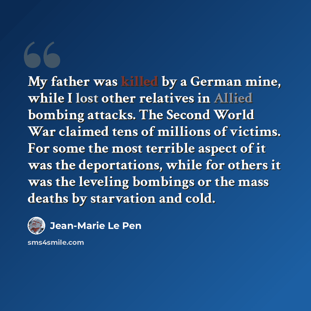 “My father was killed by a German mine, while I lost other relatives in Allied bombing attacks. The Second World War claimed tens of millions of victims. For some the most terrible aspect of it was the deportations, while for others it was the leveling bombings or the mass deaths by starvation and…” quote by Jean-Marie Le Pen