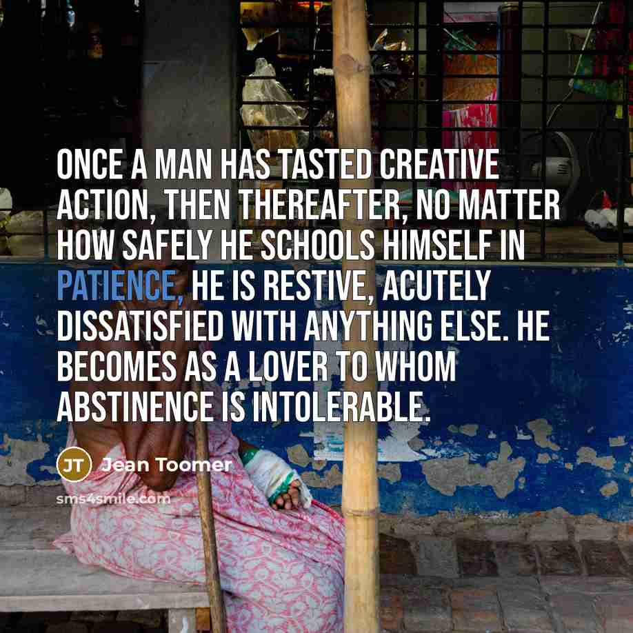 “Once a man has tasted creative action, then thereafter, no matter how safely he schools himself in patience, he is restive, acutely dissatisfied with anything else. He becomes as a lover to whom abstinence is intolerable.” quote by Jean Toomer