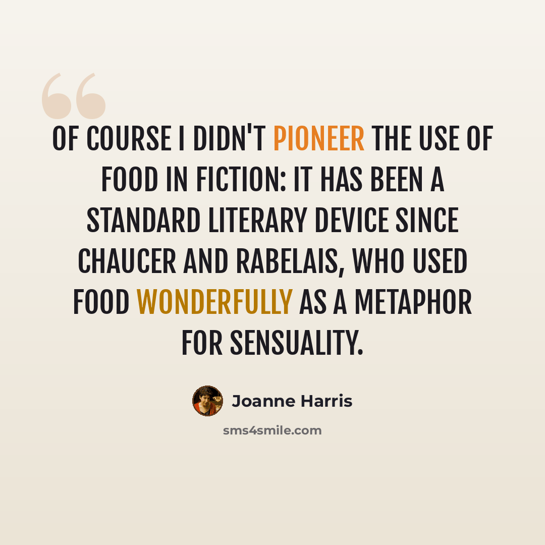 “Of course I didn't pioneer the use of food in fiction: it has been a standard literary device since Chaucer and Rabelais, who used food wonderfully as a metaphor for sensuality.” quote by Joanne Harris