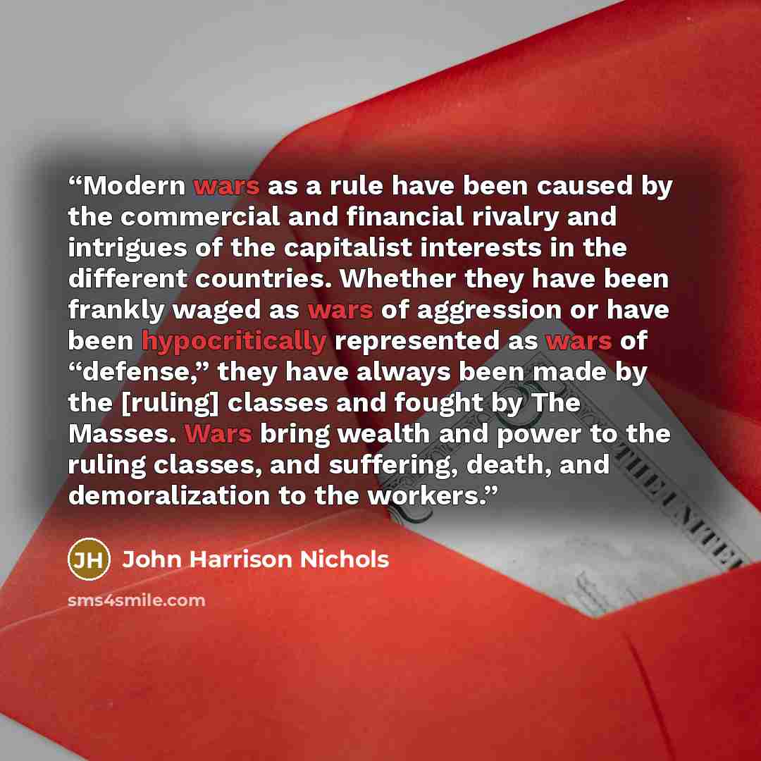 “Modern wars as a rule have been caused by the commercial and financial rivalry and intrigues of the capitalist interests in the different countries. Whether they have been frankly waged as wars of aggression or have been hypocritically represented as wars of “defense,” they have always been made…” quote by John Harrison Nichols