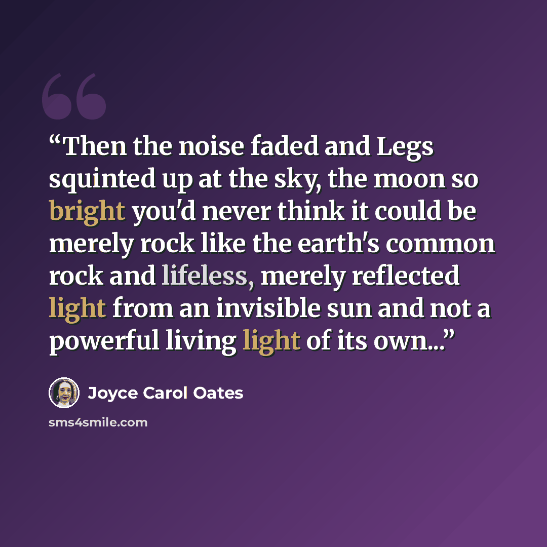 “Then the noise faded and Legs squinted up at the sky, the moon so bright you'd never think it could be merely rock like the earth's common rock and lifeless, merely reflected light from an invisible sun and not a powerful living light of its own...” quote by Joyce Carol Oates