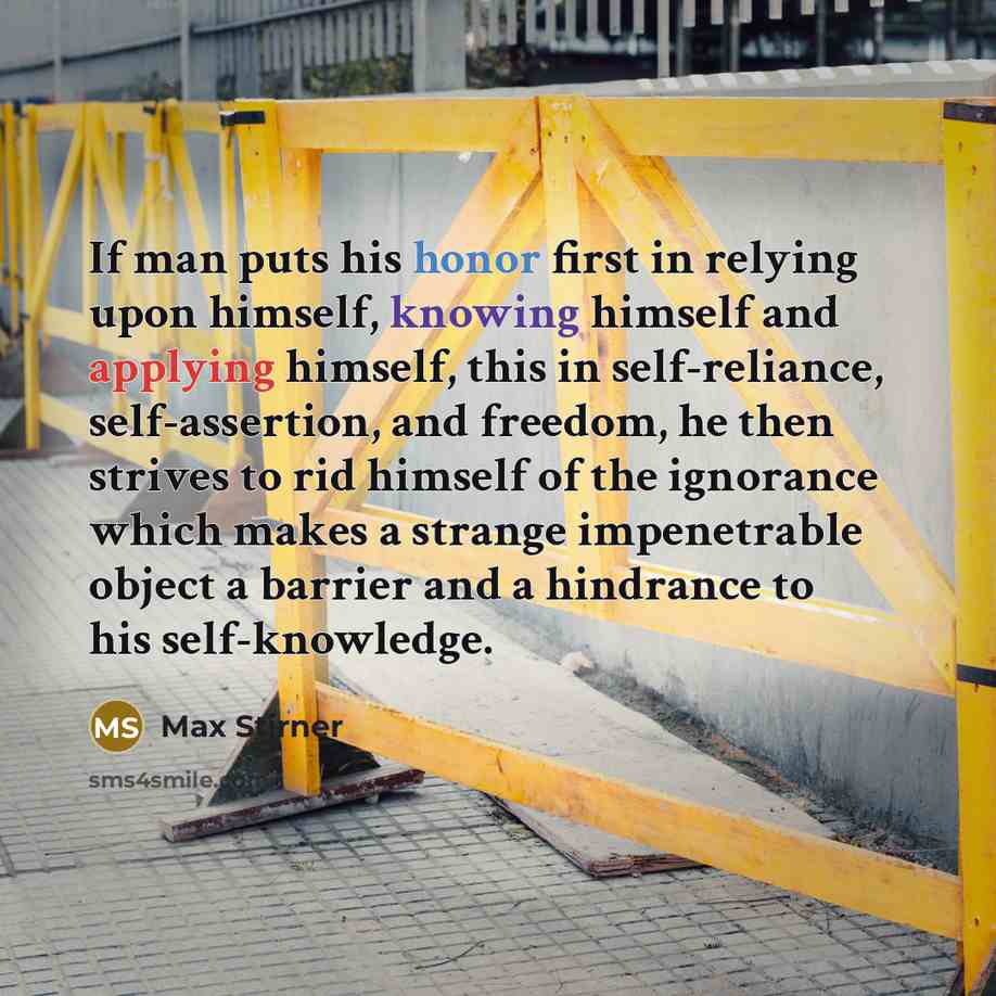 “If man puts his honor first in relying upon himself, knowing himself and applying himself, this in self-reliance, self-assertion, and freedom, he then strives to rid himself of the ignorance which makes a strange impenetrable object a barrier and a hindrance to his self-knowledge.” quote by Max Stirner