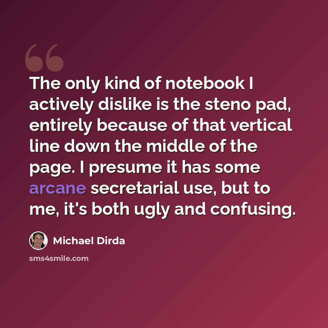 “The only kind of notebook I actively dislike is the steno pad, entirely because of that vertical line down the middle of the page. I presume it has some arcane secretarial use, but to me, it's both ugly and confusing.” quote by Michael Dirda