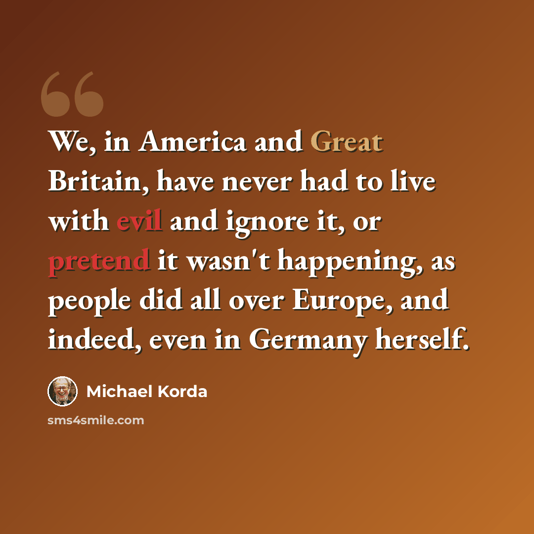 “We, in America and Great Britain, have never had to live with evil and ignore it, or pretend it wasn't happening, as people did all over Europe, and indeed, even in Germany herself.” quote by Michael Korda