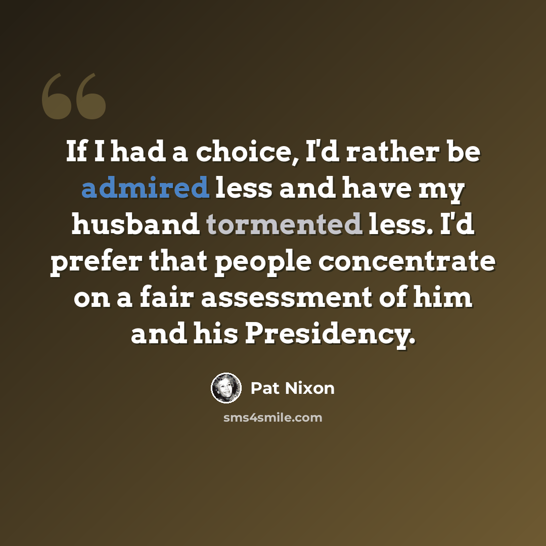 “If I had a choice, I'd rather be admired less and have my husband tormented less. I'd prefer that people concentrate on a fair assessment of him and his Presidency.” quote by Pat Nixon