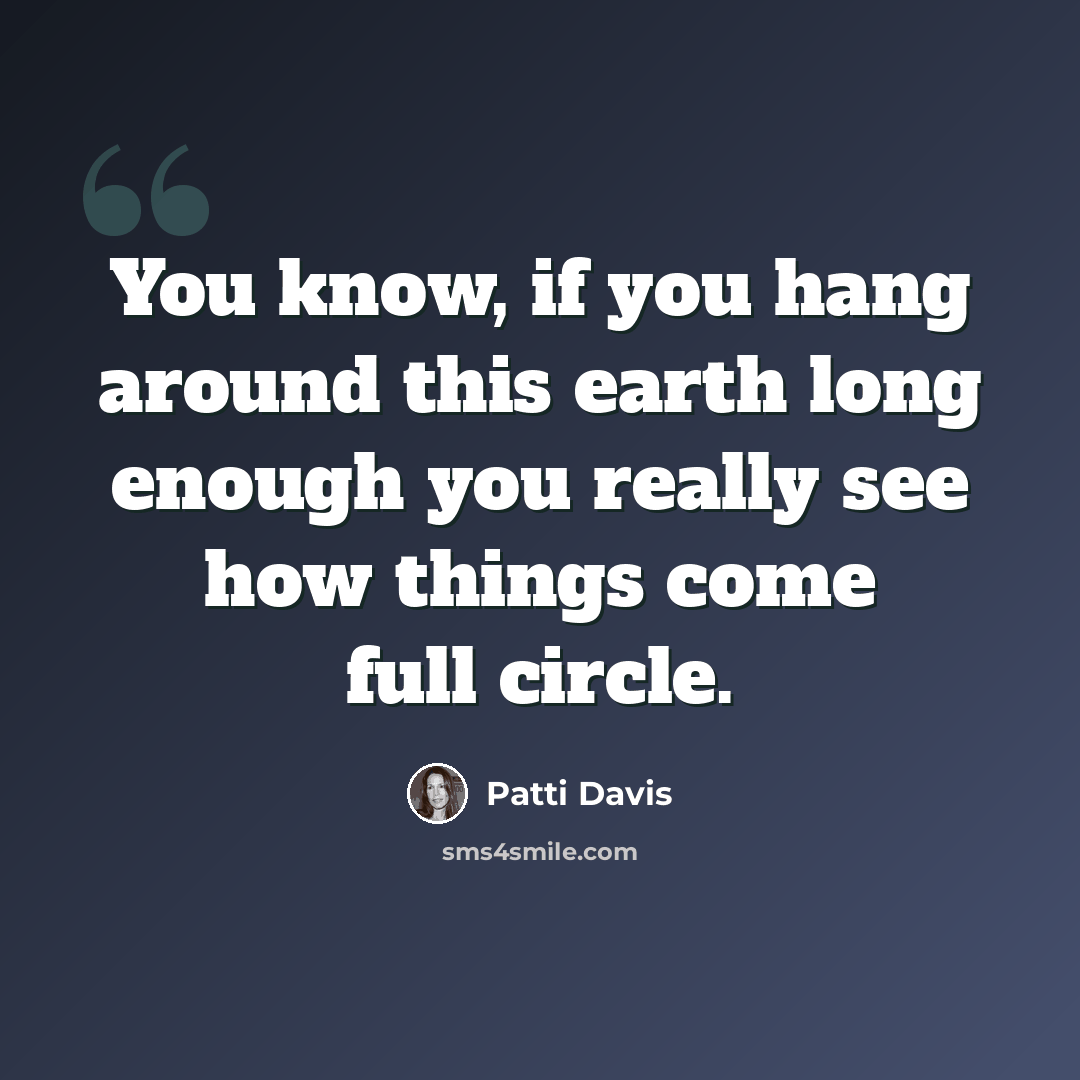 “You know, if you hang around this earth long enough you really see how things come full circle.” quote by Patti Davis