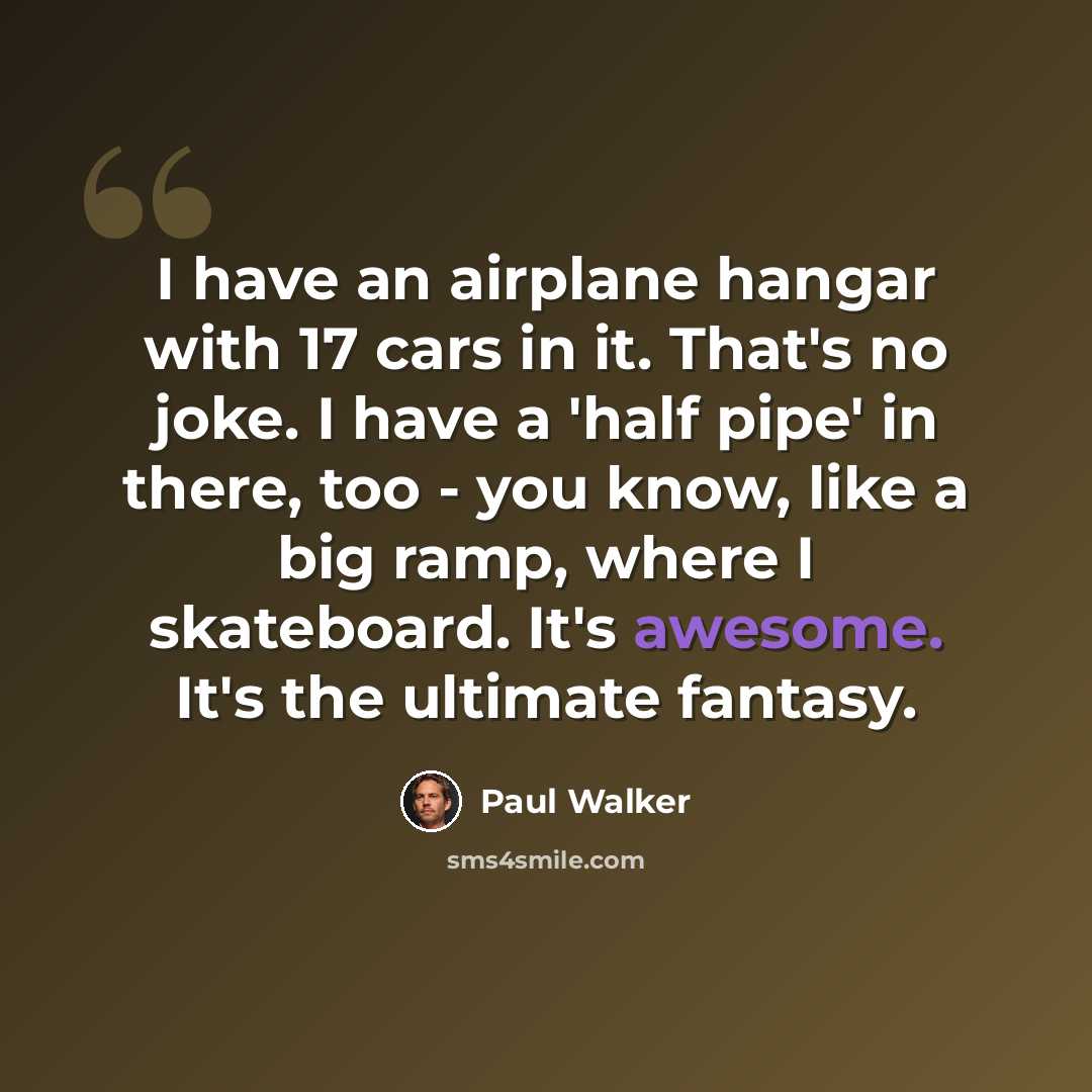 “I have an airplane hangar with 17 cars in it. That's no joke. I have a 'half pipe' in there, too - you know, like a big ramp, where I skateboard. It's awesome. It's the ultimate fantasy.” quote by Paul Walker