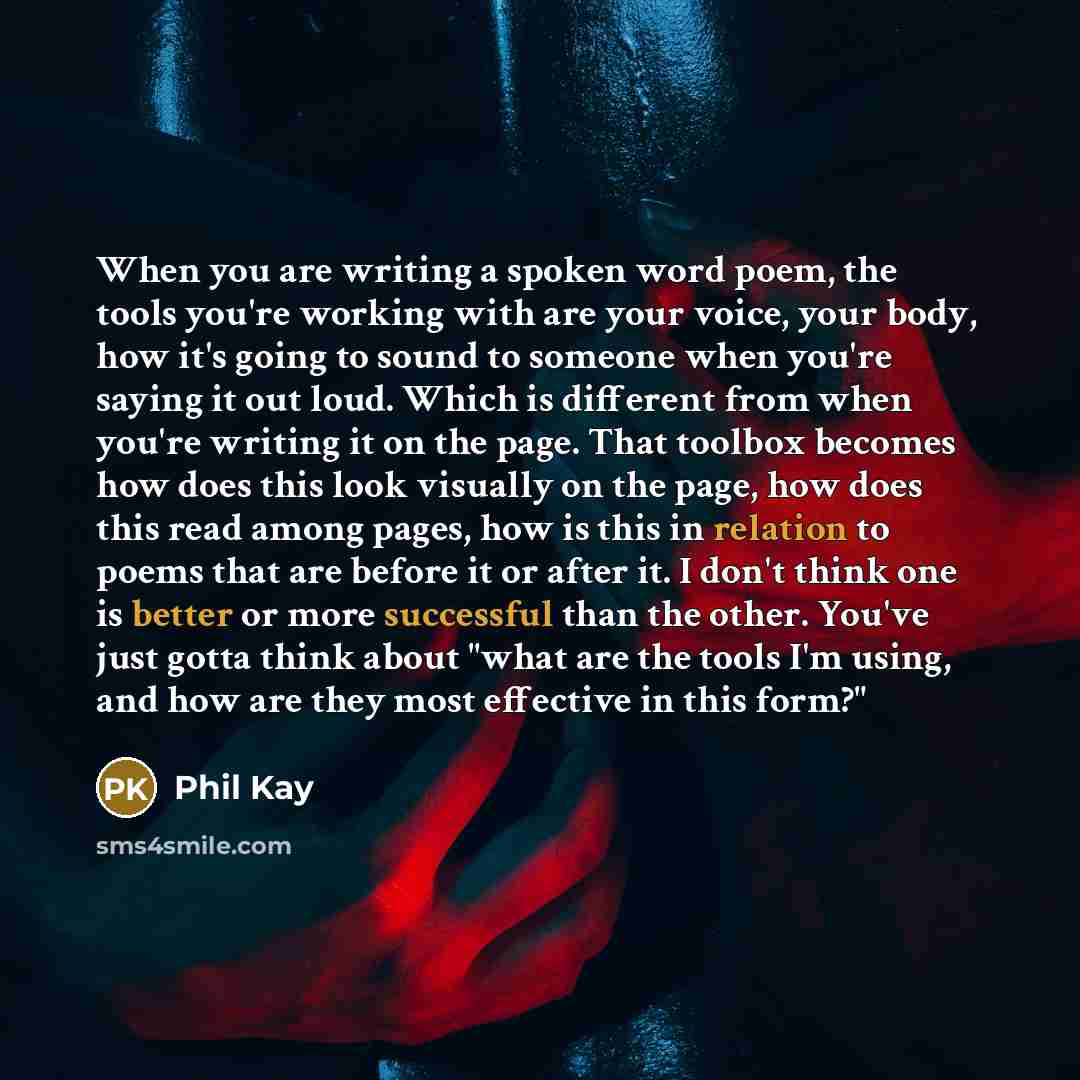 “When you are writing a spoken word poem, the tools you're working with are your voice, your body, how it's going to sound to someone when you're saying it out loud. Which is different from when you're writing it on the page. That toolbox becomes how does this look visually on the page, how does…” quote by Phil Kay