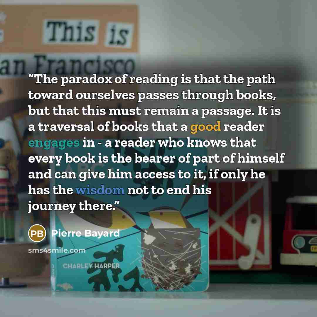“The paradox of reading is that the path toward ourselves passes through books, but that this must remain a passage. It is a traversal of books that a good reader engages in - a reader who knows that every book is the bearer of part of himself and can give him access to it, if only he has the…” quote by Pierre Bayard