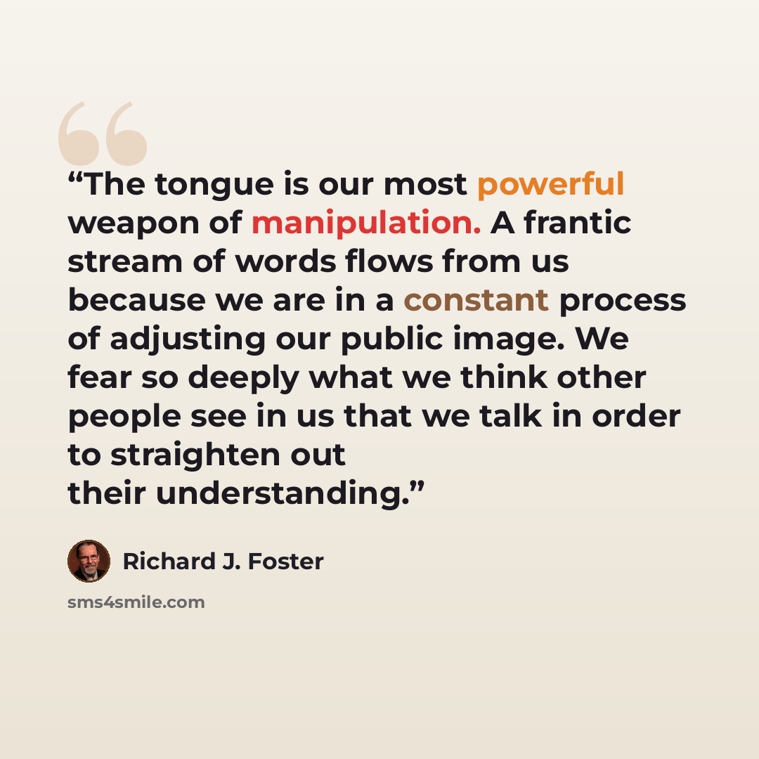 “The tongue is our most powerful weapon of manipulation. A frantic stream of words flows from us because we are in a constant process of adjusting our public image. We fear so deeply what we think other people see in us that we talk in order to straighten out their understanding.” quote by Richard J. Foster